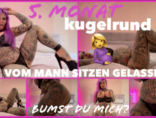 5 Monat kugelrund I VOM MANN SITZEN GELASSEN I BUMST DU MICH?